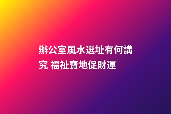 辦公室風水選址有何講究 福祉寶地促財運